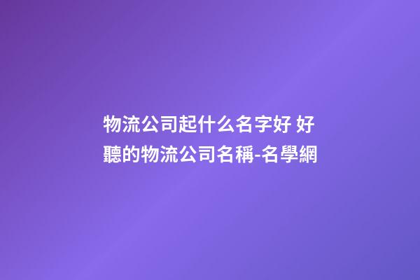 物流公司起什么名字好 好聽的物流公司名稱-名學網